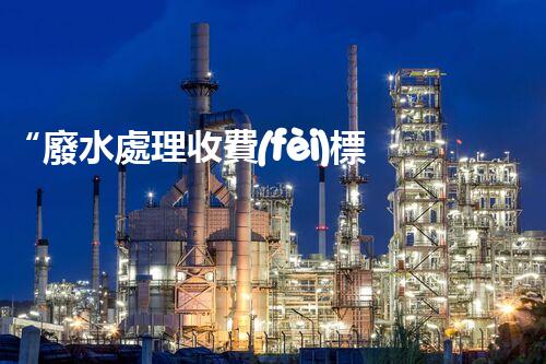 “廢水處理收費(fèi)標(biāo)準(zhǔn)合理通明，助力綠色環(huán)保事業(yè)蓬勃進(jìn)展”